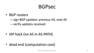 BGPsec
• BGP routers
– sign BGP updates: previous AS, next AS
– verify updates received
• IXP hack (no AS in AS-PATH)
• dead end (computation cost)
Net::IP, Wrocław 2019.04.25 28
 