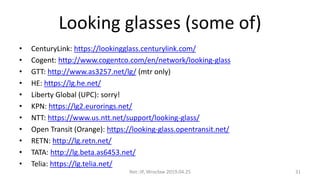 Looking glasses (some of)
• CenturyLink: https://lookingglass.centurylink.com/
• Cogent: http://www.cogentco.com/en/network/looking-glass
• GTT: http://www.as3257.net/lg/ (mtr only)
• HE: https://lg.he.net/
• Liberty Global (UPC): sorry!
• KPN: https://lg2.eurorings.net/
• NTT: https://www.us.ntt.net/support/looking-glass/
• Open Transit (Orange): https://looking-glass.opentransit.net/
• RETN: http://lg.retn.net/
• TATA: http://lg.beta.as6453.net/
• Telia: https://lg.telia.net/
Net::IP, Wrocław 2019.04.25 31
 