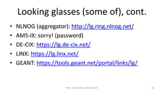 Looking glasses (some of), cont.
• NLNOG (aggregator): http://lg.ring.nlnog.net/
• AMS-IX: sorry! (password)
• DE-CIX: https://lg.de-cix.net/
• LINX: https://lg.linx.net/
• GEANT: https://tools.geant.net/portal/links/lg/
Net::IP, Wrocław 2019.04.25 32
 