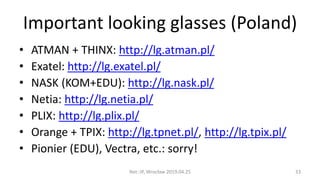 Important looking glasses (Poland)
• ATMAN + THINX: http://lg.atman.pl/
• Exatel: http://lg.exatel.pl/
• NASK (KOM+EDU): http://lg.nask.pl/
• Netia: http://lg.netia.pl/
• PLIX: http://lg.plix.pl/
• Orange + TPIX: http://lg.tpnet.pl/, http://lg.tpix.pl/
• Pionier (EDU), Vectra, etc.: sorry!
Net::IP, Wrocław 2019.04.25 33
 