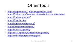 Other tools
• https://bgpmon.net/, https://bgpstream.com/,
https://twitter.com/bgpmon, https://twitter.com/bgpstream
• https://radar.qrator.net/
• https://bgp.he.net/
• http://www.routeviews.org/
• http://irrexplorer.nlnog.net/
• https://ris-live.ripe.net/
• https://stat.ripe.net/widget/routing-history
• https://rpki-monitor.antd.nist.gov/
Net::IP, Wrocław 2019.04.25 34
 