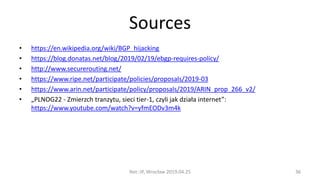 Sources
• https://en.wikipedia.org/wiki/BGP_hijacking
• https://blog.donatas.net/blog/2019/02/19/ebgp-requires-policy/
• http://www.securerouting.net/
• https://www.ripe.net/participate/policies/proposals/2019-03
• https://www.arin.net/participate/policy/proposals/2019/ARIN_prop_266_v2/
• „PLNOG22 - Zmierzch tranzytu, sieci tier-1, czyli jak działa internet”:
https://www.youtube.com/watch?v=yfmEODv3m4k
Net::IP, Wrocław 2019.04.25 36
 