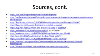 Sources, cont.
• https://dyn.com/blog/internetwide-nearcatastrophela/
• https://zaufanatrzeciastrona.pl/post/polski-operator-inea-wykorzystany-w-zaawansowanym-ataku-
na-obce-sieci/
• https://krebsonsecurity.com/2016/09/ddos-mitigation-firm-has-history-of-hijacks/
• https://bgpmon.net/popular-destinations-rerouted-to-russia/
• https://bgpmon.net/bgpstream-and-the-curious-case-of-as12389/
• https://radar.qrator.net/blog/born-to-hijack (DV-LINK case)
• https://www.theregister.co.uk/2018/04/24/myetherwallet_dns_hijack/
• https://dyn.com/blog/shutting-down-the-bgp-hijack-factory/
• https://www.theregister.co.uk/2018/11/13/google_russia_routing/
• https://medium.com/@qratorlabs/bad-news-everyone-new-hijack-attack-in-the-wild-
428ea761da89
• https://blog.thousandeyes.com/amazon-route-53-dns-and-bgp-hijack/
Net::IP, Wrocław 2019.04.25 37
 
