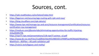 Sources, cont.
• https://rpki.readthedocs.io/en/latest/index.html
• https://bgpmon.net/securing-bgp-routing-with-rpki-and-roas/
• https://blog.cloudflare.com/rpki-details/
• https://www.ripe.net/manage-ips-and-asns/resource-management/certification/resource-
certification-roa-management
• https://medium.com/@qratorlabs/eliminating-opportunities-for-traffic-hijacking-
153a39395778,
https://ripe77.ripe.net/presentations/118-ripe77.azimov_v2.pdf
• https://www.de-cix.net/Files/11a60fcb156e443c98010211f498f5ae4439dab0/Matthias-
Waehlisch---BGPSec---AS-path-validation.pdf
• https://rule11.tech/bgpsec-and-reality/
Net::IP, Wrocław 2019.04.25 38
 