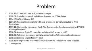 Problem
• 2004.12: TT Net full table leak, massive outages
• 2008.02: Youtube rerouted to Pakistan Telecom via PCCW Global
• 2014: INEA SA + LG case (PL)
• 2017.04: financial institutions/credit card processors partially rerouted to PJSC
Rostelekom
• 2017.12: high profile companies (FAG, Riot Games and others) announced by DV-LINK
via Megafon via HE
• 2018.04: Amazon Route53 routed to malicious DNS server in eNET
• 2018.06: Telegram messenger partially routed to Iran Telecomunication Company
• 2018.07: Bitcanal „hijack factory” case
• 2018.11: Google traffic routed to MainOne via China Telecom via Trans Telecom
• … many more
Net::IP, Wrocław 2019.04.25 4
 