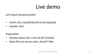 Live demo
Let’s hijack 3rd party prefix!
• Victim: AS v, foo/20 (foo/24 to be hijacked)
• Hijacker: AS h
Preparation:
• Hijacker places AS v in his AS-SET (earlier)
• Open RIS Live session with „foo/24” filter
Net::IP, Wrocław 2019.04.25 40
 