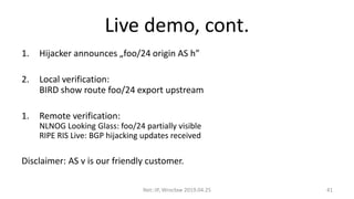 Live demo, cont.
1. Hijacker announces „foo/24 origin AS h”
2. Local verification:
BIRD show route foo/24 export upstream
1. Remote verification:
NLNOG Looking Glass: foo/24 partially visible
RIPE RIS Live: BGP hijacking updates received
Disclaimer: AS v is our friendly customer.
Net::IP, Wrocław 2019.04.25 41
 
