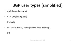 BGP user types (simplified)
• multihomed network
• CDN (anycasting etc.)
• Eyeballs
• IP Transit: Tier 1, Tier n (paid vs. free peerings)
• IXP
Net::IP, Wrocław 2019.04.25 6
 