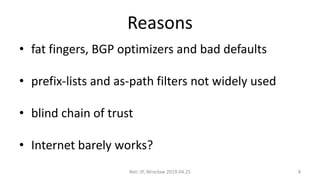 Reasons
• fat fingers, BGP optimizers and bad defaults
• prefix-lists and as-path filters not widely used
• blind chain of trust
• Internet barely works?
Net::IP, Wrocław 2019.04.25 8
 