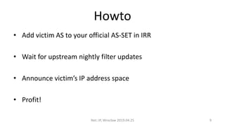 Howto
• Add victim AS to your official AS-SET in IRR
• Wait for upstream nightly filter updates
• Announce victim’s IP address space
• Profit!
Net::IP, Wrocław 2019.04.25 9
 