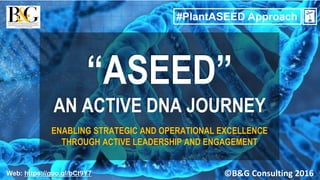 ©B&G Consulting 2016
#PlantASEED Approach
1
Web: https://goo.gl/bCt9Y7
“ASEED”
AN ACTIVE DNA JOURNEY
ENABLING STRATEGIC AND OPERATIONAL EXCELLENCE
THROUGH ACTIVE LEADERSHIP AND ENGAGEMENT
 