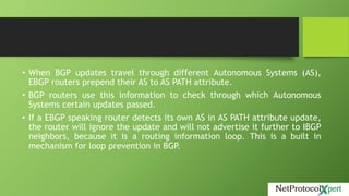 • When BGP updates travel through different Autonomous Systems (AS),
EBGP routers prepend their AS to AS PATH attribute.
• BGP routers use this information to check through which Autonomous
Systems certain updates passed.
• If a EBGP speaking router detects its own AS in AS PATH attribute update,
the router will ignore the update and will not advertise it further to IBGP
neighbors, because it is a routing information loop. This is a built in
mechanism for loop prevention in BGP.
 