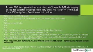 To see BGP loop prevention in action, we’ll enable BGP debugging
on R2 for updates received from R4, then will clear R4 (10.0.2.2)
from BGP neighbors. See it in output below:
• R2#debug ip bgp 10.0.2.2 updates
• BGP updates debugging is on for neighbor 10.0.2.2 for address family: IPv4 Unicast
• R2#
• R2#clear ip bgp 10.0.2.2
• R2#
• R2#
• *Mar 1 00:12:27.455: %BGP-5-ADJCHANGE: neighbor 10.0.2.2 Down User reset
• *Mar 1 00:12:28.679: %BGP-5-ADJCHANGE: neighbor 10.0.2.2 Up
• *Mar 1 00:12:28.683: BGP(0): 10.0.2.2 send UPDATE (format) 192.168.0.0/24, next 10.0.2.1, metric 0, path Local
• *Mar 1 00:13:00.219: BGP(0): 10.0.2.2 rcv UPDATE w/ attr: nexthop 10.0.2.2, origin i, originator 0.0.0.0, path
65003 65001, community , extended community
• *Mar 1 00:13:00.223: BGP(0): 10.0.2.2 rcv UPDATE about 192.168.0.0/24 -- DENIED due to: AS-PATH contains
our own AS;
As you can see (highlighted in Black), there is an update sent by R4 to R2. That update was denied by R2 because it
sees its own AS in AS-PATH.
 
