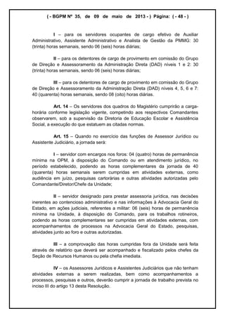 ( - BGPM Nº 35, de 09 de maio de 2013 - ) Página: ( - 48 - )
I para os servidores ocupantes de cargo efetivo de Auxiliar
Administrativo, Assistente Administrativo e Analista de Gestão da PMMG: 30
(trinta) horas semanais, sendo 06 (seis) horas diárias;
II para os detentores de cargo de provimento em comissão do Grupo
de Direção e Assessoramento da Administração Direta (DAD) níveis 1 e 2: 30
(trinta) horas semanais, sendo 06 (seis) horas diárias;
III para os detentores de cargo de provimento em comissão do Grupo
de Direção e Assessoramento da Administração Direta (DAD) níveis 4, 5, 6 e 7:
40 (quarenta) horas semanais, sendo 08 (oito) horas diárias.
Art. 14 Os servidores dos quadros do Magistério cumprirão a carga-
horária conforme legislação vigente, competindo aos respectivos Comandantes
observarem, sob a supervisão da Diretoria de Educação Escolar e Assistência
Social, a execução do que estatuem as citadas normas.
Art. 15 Quando no exercício das funções de Assessor Jurídico ou
Assistente Judiciário, a jornada será:
I servidor com encargos nos foros: 04 (quatro) horas de permanência
mínima na OPM, à disposição do Comando ou em atendimento jurídico, no
período estabelecido, podendo as horas complementares da jornada de 40
(quarenta) horas semanais serem cumpridas em atividades externas, como
audiência em juízo, pesquisas cartorárias e outras atividades autorizadas pelo
Comandante/Diretor/Chefe da Unidade;
II servidor designado para prestar assessoria jurídica, nas decisões
inerentes ao contencioso administrativo e nas informações à Advocacia Geral do
Estado, em ações judiciais, referentes a militar: 06 (seis) horas de permanência
mínima na Unidade, à disposição do Comando, para os trabalhos rotineiros,
podendo as horas complementares ser cumpridas em atividades externas, com
acompanhamentos de processos na Advocacia Geral do Estado, pesquisas,
atividades junto ao foro e outras autorizadas.
III a comprovação das horas cumpridas fora da Unidade será feita
através de relatório que deverá ser acompanhado e fiscalizado pelos chefes da
Seção de Recursos Humanos ou pela chefia imediata.
IV os Assessores Jurídicos e Assistentes Judiciários que não tenham
atividades externas a serem realizadas, bem como acompanhamentos a
processos, pesquisas e outros, deverão cumprir a jornada de trabalho prevista no
inciso III do artigo 13 desta Resolução.
 