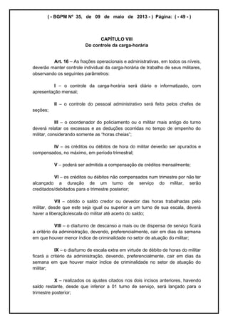 ( - BGPM Nº 35, de 09 de maio de 2013 - ) Página: ( - 49 - )
CAPÍTULO VIII
Do controle da carga-horária
Art. 16 As frações operacionais e administrativas, em todos os níveis,
deverão manter controle individual da carga-horária de trabalho de seus militares,
observando os seguintes parâmetros:
I o controle da carga-horária será diário e informatizado, com
apresentação mensal;
II o controle do pessoal administrativo será feito pelos chefes de
seções;
III o coordenador do policiamento ou o militar mais antigo do turno
deverá relatar os excessos e as deduções ocorridas no tempo de empenho do
IV os créditos ou débitos de hora do militar deverão ser apurados e
compensados, no máximo, em período trimestral;
V poderá ser admitida a compensação de créditos mensalmente;
VI os créditos ou débitos não compensados num trimestre por não ter
alcançado a duração de um turno de serviço do militar, serão
creditados/debitados para o trimestre posterior;
VII obtido o saldo credor ou devedor das horas trabalhadas pelo
militar, desde que este seja igual ou superior a um turno de sua escala, deverá
haver a liberação/escala do militar até acerto do saldo;
VIII o dia/turno de descanso a mais ou de dispensa de serviço ficará
a critério da administração, devendo, preferencialmente, cair em dias da semana
em que houver menor índice de criminalidade no setor de atuação do militar;
IX o dia/turno de escala extra em virtude de débito de horas do militar
ficará a critério da administração, devendo, preferencialmente, cair em dias da
semana em que houver maior índice de criminalidade no setor de atuação do
militar;
X realizados os ajustes citados nos dois incisos anteriores, havendo
saldo restante, desde que inferior a 01 turno de serviço, será lançado para o
trimestre posterior;
 