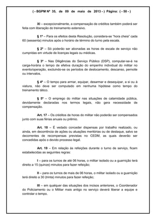 ( - BGPM Nº 35, de 09 de maio de 2013 - ) Página: ( - 50 - )
XI excepcionalmente, a compensação de créditos também poderá ser
feita com liberação do treinamento extensivo.
§ 1º Para os efeitos desta Resolução, considera-
60 (sessenta) minutos após o horário de término do turno pela escala.
§ 2º Só poderão ser abonadas as horas de escala de serviço não
cumpridas em virtude de licenças legais ou médicas.
§ 3º Nas Diligências do Serviço Público (DSP), computar-se-á na
carga-horária o tempo de efetiva duração do empenho individual do militar no
evento/operação, excluindo-se os períodos de deslocamento, descanso, pernoite
ou intervalos.
§ 4º O tempo para armar, equipar, desarmar e desequipar, a si ou à
viatura, não deve ser computado em nenhuma hipótese como tempo do
treinamento tático.
§ 5º O emprego do militar nas situações de calamidade pública,
devidamente declaradas nos termos legais, não gera necessidade de
compensação.
Art. 17 Os créditos de horas do militar não poderão ser compensados
junto com suas férias anuais ou prêmio.
Art. 18 É vedado conceder dispensas por trabalho realizado, ou
ainda, em decorrência de ações ou atuações meritórias ou de destaque, salvo se
decorrentes de recompensas previstas no CEDM, as quais deverão ser
concedidas após o devido processo legal.
Art. 19 Em relação às refeições durante o turno de serviço, ficam
estabelecidas as seguintes regras:
I para os turnos de até 06 horas, o militar isolado ou a guarnição terá
direito a 15 (quinze) minutos para fazer refeição;
II para os turnos de mais de 06 horas, o militar isolado ou a guarnição
terá direito a 30 (trinta) minutos para fazer refeição;
III em qualquer das situações dos incisos anteriores, o Coordenador
do Policiamento ou o Militar mais antigo no serviço deverá liberar a equipe e
controlar o tempo.
 