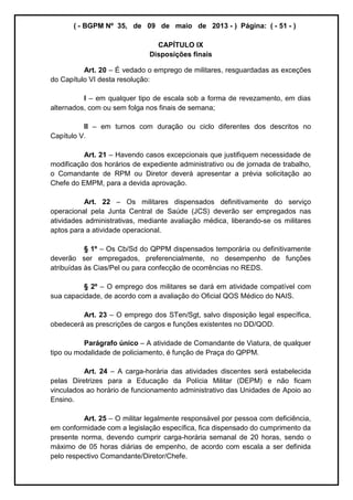 ( - BGPM Nº 35, de 09 de maio de 2013 - ) Página: ( - 51 - )
CAPÍTULO IX
Disposições finais
Art. 20 É vedado o emprego de militares, resguardadas as exceções
do Capítulo VI desta resolução:
I em qualquer tipo de escala sob a forma de revezamento, em dias
alternados, com ou sem folga nos finais de semana;
II em turnos com duração ou ciclo diferentes dos descritos no
Capítulo V.
Art. 21 Havendo casos excepcionais que justifiquem necessidade de
modificação dos horários de expediente administrativo ou de jornada de trabalho,
o Comandante de RPM ou Diretor deverá apresentar a prévia solicitação ao
Chefe do EMPM, para a devida aprovação.
Art. 22 Os militares dispensados definitivamente do serviço
operacional pela Junta Central de Saúde (JCS) deverão ser empregados nas
atividades administrativas, mediante avaliação médica, liberando-se os militares
aptos para a atividade operacional.
§ 1º Os Cb/Sd do QPPM dispensados temporária ou definitivamente
deverão ser empregados, preferencialmente, no desempenho de funções
atribuídas às Cias/Pel ou para confecção de ocorrências no REDS.
§ 2º O emprego dos militares se dará em atividade compatível com
sua capacidade, de acordo com a avaliação do Oficial QOS Médico do NAIS.
Art. 23 O emprego dos STen/Sgt, salvo disposição legal específica,
obedecerá as prescrições de cargos e funções existentes no DD/QOD.
Parágrafo único A atividade de Comandante de Viatura, de qualquer
tipo ou modalidade de policiamento, é função de Praça do QPPM.
Art. 24 A carga-horária das atividades discentes será estabelecida
pelas Diretrizes para a Educação da Polícia Militar (DEPM) e não ficam
vinculados ao horário de funcionamento administrativo das Unidades de Apoio ao
Ensino.
Art. 25 O militar legalmente responsável por pessoa com deficiência,
em conformidade com a legislação específica, fica dispensado do cumprimento da
presente norma, devendo cumprir carga-horária semanal de 20 horas, sendo o
máximo de 05 horas diárias de empenho, de acordo com escala a ser definida
pelo respectivo Comandante/Diretor/Chefe.
 