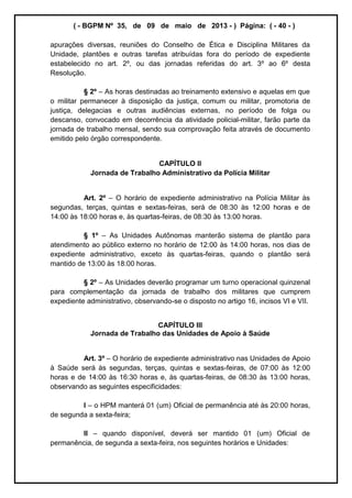 ( - BGPM Nº 35, de 09 de maio de 2013 - ) Página: ( - 40 - )
apurações diversas, reuniões do Conselho de Ética e Disciplina Militares da
Unidade, plantões e outras tarefas atribuídas fora do período de expediente
estabelecido no art. 2º, ou das jornadas referidas do art. 3º ao 6º desta
Resolução.
§ 2º As horas destinadas ao treinamento extensivo e aquelas em que
o militar permanecer à disposição da justiça, comum ou militar, promotoria de
justiça, delegacias e outras audiências externas, no período de folga ou
descanso, convocado em decorrência da atividade policial-militar, farão parte da
jornada de trabalho mensal, sendo sua comprovação feita através de documento
emitido pelo órgão correspondente.
CAPÍTULO II
Jornada de Trabalho Administrativo da Polícia Militar
Art. 2º O horário de expediente administrativo na Polícia Militar às
segundas, terças, quintas e sextas-feiras, será de 08:30 às 12:00 horas e de
14:00 às 18:00 horas e, às quartas-feiras, de 08:30 às 13:00 horas.
§ 1º As Unidades Autônomas manterão sistema de plantão para
atendimento ao público externo no horário de 12:00 às 14:00 horas, nos dias de
expediente administrativo, exceto às quartas-feiras, quando o plantão será
mantido de 13:00 às 18:00 horas.
§ 2º As Unidades deverão programar um turno operacional quinzenal
para complementação da jornada de trabalho dos militares que cumprem
expediente administrativo, observando-se o disposto no artigo 16, incisos VI e VII.
CAPÍTULO III
Jornada de Trabalho das Unidades de Apoio à Saúde
Art. 3º O horário de expediente administrativo nas Unidades de Apoio
à Saúde será às segundas, terças, quintas e sextas-feiras, de 07:00 às 12:00
horas e de 14:00 às 16:30 horas e, às quartas-feiras, de 08:30 às 13:00 horas,
observando as seguintes especificidades:
I o HPM manterá 01 (um) Oficial de permanência até às 20:00 horas,
de segunda a sexta-feira;
II quando disponível, deverá ser mantido 01 (um) Oficial de
permanência, de segunda a sexta-feira, nos seguintes horários e Unidades:
 