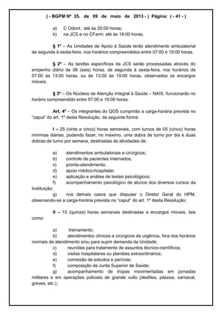 ( - BGPM Nº 35, de 09 de maio de 2013 - ) Página: ( - 41 - )
a) C Odont.: até às 20:00 horas;
b) na JCS e no CFarm: até às 18:00 horas.
§ 1º As Unidades de Apoio à Saúde terão atendimento ambulatorial
de segunda à sexta-feira, nos horários compreendidos entre 07:00 e 19:00 horas.
§ 2º As tarefas específicas da JCS serão processadas através do
empenho diário de 06 (seis) horas, de segunda à sexta-feira, nos horários de
07:00 às 13:00 horas, ou de 13:00 às 19:00 horas, observados os encargos
móveis.
§ 3º Os Núcleos de Atenção Integral à Saúde NAIS, funcionarão no
horário compreendido entre 07:00 e 19:00 horas.
Art. 4º Os integrantes do QOS cumprirão a carga-horária prevista no
1º desta Resolução, da seguinte forma:
I 25 (vinte e cinco) horas semanais, com turnos de 05 (cinco) horas
mínimas diárias, podendo fazer, no máximo, uma dobra de turno por dia e duas
dobras de turno por semana, destinadas às atividades de:
a) atendimentos ambulatoriais e cirúrgicos;
b) controle de pacientes internados;
c) pronto-atendimento;
d) apoio médico-hospitalar;
e) aplicação e análise de testes psicológicos;
f) acompanhamento psicológico de alunos dos diversos cursos da
Instituição;
g) nos demais casos que dispuser o Diretor Geral do HPM,
observando-se a carga- 1º desta Resolução;
II 15 (quinze) horas semanais destinadas a encargos móveis, tais
como:
a) treinamento;
b) atendimentos clínicos e cirúrgicos de urgência, fora dos horários
normais de atendimento e/ou para suprir demanda da Unidade;
c) reuniões para tratamento de assuntos técnico-científicos;
d) visitas hospitalares ou plantões extraordinários;
e) comissão de estudos e perícias;
f) composição de Junta Superior de Saúde;
g) acompanhamento de tropas movimentadas em jornadas
militares e em operações policiais de grande vulto (desfiles, páscoa, carnaval,
greves, etc.);
 