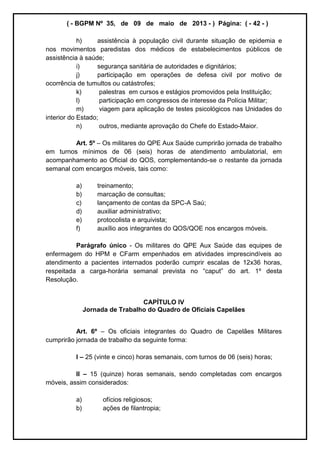 ( - BGPM Nº 35, de 09 de maio de 2013 - ) Página: ( - 42 - )
h) assistência à população civil durante situação de epidemia e
nos movimentos paredistas dos médicos de estabelecimentos públicos de
assistência à saúde;
i) segurança sanitária de autoridades e dignitários;
j) participação em operações de defesa civil por motivo de
ocorrência de tumultos ou catástrofes;
k) palestras em cursos e estágios promovidos pela Instituição;
l) participação em congressos de interesse da Polícia Militar;
m) viagem para aplicação de testes psicológicos nas Unidades do
interior do Estado;
n) outros, mediante aprovação do Chefe do Estado-Maior.
Art. 5º Os militares do QPE Aux Saúde cumprirão jornada de trabalho
em turnos mínimos de 06 (seis) horas de atendimento ambulatorial, em
acompanhamento ao Oficial do QOS, complementando-se o restante da jornada
semanal com encargos móveis, tais como:
a) treinamento;
b) marcação de consultas;
c) lançamento de contas da SPC-A Saú;
d) auxiliar administrativo;
e) protocolista e arquivista;
f) auxílio aos integrantes do QOS/QOE nos encargos móveis.
Parágrafo único - Os militares do QPE Aux Saúde das equipes de
enfermagem do HPM e CFarm empenhados em atividades imprescindíveis ao
atendimento a pacientes internados poderão cumprir escalas de 12x36 horas,
respeitada a carga- 1º desta
Resolução.
CAPÍTULO IV
Jornada de Trabalho do Quadro de Oficiais Capelães
Art. 6º Os oficiais integrantes do Quadro de Capelães Militares
cumprirão jornada de trabalho da seguinte forma:
I 25 (vinte e cinco) horas semanais, com turnos de 06 (seis) horas;
II 15 (quinze) horas semanais, sendo completadas com encargos
móveis, assim considerados:
a) ofícios religiosos;
b) ações de filantropia;
 