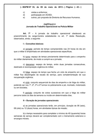 ( - BGPM Nº 35, de 09 de maio de 2013 - ) Página: ( - 43 - )
c) visitas a enfermos;
d) participação em ACISO;
e) outros, por proposta da Diretoria de Recursos Humanos.
CAPÍTULO V
Jornada de Trabalho Operacional na Polícia Militar
Art. 7º A jornada de trabalho operacional obedecerá ao
preenchimento da carga-horária estabelecida no art. 1º desta Resolução,
observados, ainda, o seguinte:
I Conceitos básicos:
a) jornada: período de tempo compreendido nas 24 horas do dia em
que o militar é empenhado em atividades operacionais específicas;
b) turno: espaço de tempo previamente determinado para o empenho
do militar diariamente, de modo a cumprir-se a jornada;
c) descanso: espaço de tempo, entre duas jornadas consecutivas,
destinado à recomposição orgânica do militar;
d) folga: espaço de tempo que fecha um ciclo de empenho em que o
militar fica desobrigado da escala de serviço, para complementação de sua
recuperação orgânica;
e) ciclo: conjunto sequencial de dias de empenho e de folga do militar,
podendo ser nos 1º, 2º, 3º e 4º turnos no policiamento a pé, montado, motorizado
ou em bicicleta;
f) período: conjunto de ciclos sucessivos em que a folga do militar
percorre todos os dias da semana ou incide em determinados dias.
II Duração de jornadas operacionais:
a) as jornadas operacionais terão, em princípio, duração de 06 (seis),
08 (oito) ou 12 (doze) horas, em atividades típicas da missão;
b) o tempo necessário para completar o mínimo de 40 (quarenta) horas
semanais de serviço deverá ser complementado com o treinamento extensivo e
encargos móveis.
 