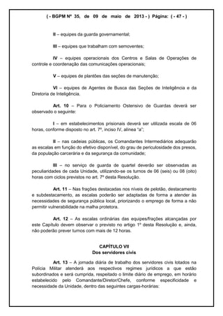 ( - BGPM Nº 35, de 09 de maio de 2013 - ) Página: ( - 47 - )
II equipes da guarda governamental;
III equipes que trabalham com semoventes;
IV equipes operacionais dos Centros e Salas de Operações de
controle e coordenação das comunicações operacionais;
V equipes de plantões das seções de manutenção;
VI equipes de Agentes de Busca das Seções de Inteligência e da
Diretoria de Inteligência.
Art. 10 Para o Policiamento Ostensivo de Guardas deverá ser
observado o seguinte:
I em estabelecimentos prisionais deverá ser utilizada escala de 06
horas, conforme disposto no art. 7º, inciso IV, a ;
II nas cadeias públicas, os Comandantes Intermediários adequarão
as escalas em função do efetivo disponível, do grau de periculosidade dos presos,
da população carcerária e da segurança da comunidade;
III no serviço de guarda de quartel deverão ser observadas as
peculiaridades de cada Unidade, utilizando-se os turnos de 06 (seis) ou 08 (oito)
horas com ciclos previstos no art. 7º desta Resolução.
Art. 11 Nas frações destacadas nos níveis de pelotão, destacamento
e subdestacamento, as escalas poderão ser adaptadas de forma a atender às
necessidades de segurança pública local, priorizando o emprego de forma a não
permitir vulnerabilidade na malha protetora.
Art. 12 As escalas ordinárias das equipes/frações alcançadas por
este Capítulo devem observar o previsto no artigo 1º desta Resolução e, ainda,
não poderão prever turnos com mais de 12 horas.
CAPÍTULO VII
Dos servidores civis
Art. 13 A jornada diária de trabalho dos servidores civis lotados na
Polícia Militar atenderá aos respectivos regimes jurídicos a que estão
subordinados e será cumprida, respeitado o limite diário de emprego, em horário
estabelecido pelo Comandante/Diretor/Chefe, conforme especificidade e
necessidade da Unidade, dentro das seguintes cargas-horárias:
 