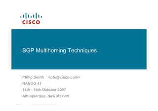 BGP Multihoming Techniques



           Philip Smith                       <pfs@cisco.com>
           NANOG 41
           14th - 16th October 2007
           Albuquerque, New Mexico

NANOG 41       © 2007 Cisco Systems, Inc. All rights reserved.   1
 