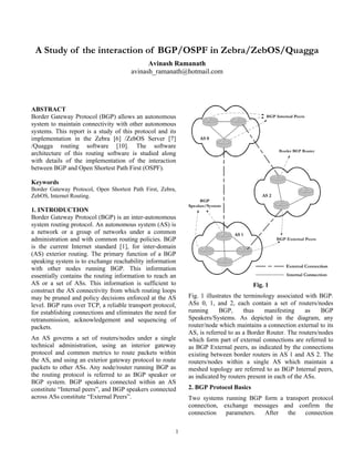 A Study of the interaction of BGP/OSPF in Zebra/ZebOS/Quagga
                                             Avinash Ramanath
                                       avinash_ramanath@hotmail.com




ABSTRACT
Border Gateway Protocol (BGP) allows an autonomous
system to maintain connectivity with other autonomous
systems. This report is a study of this protocol and its
implementation in the Zebra [6] /ZebOS Server [7]
/Quagga routing software [10]. The software
architecture of this routing software is studied along
with details of the implementation of the interaction
between BGP and Open Shortest Path First (OSPF).

Keywords
Border Gateway Protocol, Open Shortest Path First, Zebra,
ZebOS, Internet Routing.

1. INTRODUCTION
Border Gateway Protocol (BGP) is an inter-autonomous
system routing protocol. An autonomous system (AS) is
a network or a group of networks under a common
administration and with common routing policies. BGP
is the current Internet standard [1], for inter-domain
(AS) exterior routing. The primary function of a BGP
speaking system is to exchange reachability information
with other nodes running BGP. This information
essentially contains the routing information to reach an
AS or a set of ASs. This information is sufficient to                                Fig. 1
construct the AS connectivity from which routing loops
may be pruned and policy decisions enforced at the AS       Fig. 1 illustrates the terminology associated with BGP.
level. BGP runs over TCP, a reliable transport protocol,    ASs 0, 1, and 2, each contain a set of routers/nodes
for establishing connections and eliminates the need for    running      BGP,      thus    manifesting     as   BGP
retransmission, acknowledgement and sequencing of           Speakers/Systems. As depicted in the diagram, any
packets.                                                    router/node which maintains a connection external to its
                                                            AS, is referred to as a Border Router. The routers/nodes
An AS governs a set of routers/nodes under a single         which form part of external connections are referred to
technical administration, using an interior gateway         as BGP External peers, as indicated by the connections
protocol and common metrics to route packets within         existing between border routers in AS 1 and AS 2. The
the AS, and using an exterior gateway protocol to route     routers/nodes within a single AS which maintain a
packets to other ASs. Any node/router running BGP as        meshed topology are referred to as BGP Internal peers,
the routing protocol is referred to as BGP speaker or       as indicated by routers present in each of the ASs.
BGP system. BGP speakers connected within an AS
constitute “Internal peers”, and BGP speakers connected     2. BGP Protocol Basics
across ASs constitute “External Peers”.                     Two systems running BGP form a transport protocol
                                                            connection, exchange messages and confirm the
                                                            connection   parameters. After  the   connection

                                                        1
 