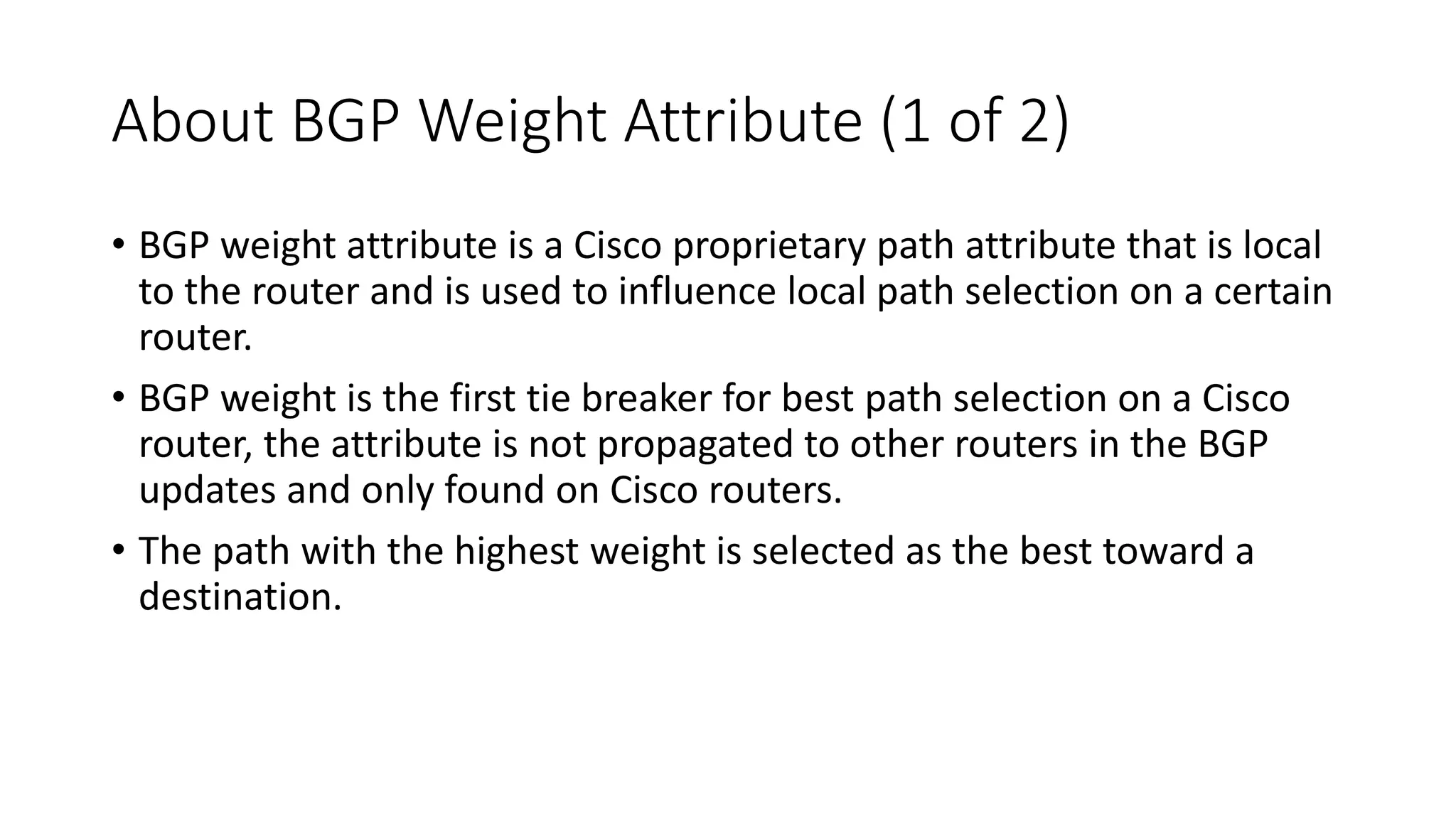 About BGP Weight Attribute (1 of 2)
• BGP weight attribute is a Cisco proprietary path attribute that is local
to the router and is used to influence local path selection on a certain
router.
• BGP weight is the first tie breaker for best path selection on a Cisco
router, the attribute is not propagated to other routers in the BGP
updates and only found on Cisco routers.
• The path with the highest weight is selected as the best toward a
destination.
 