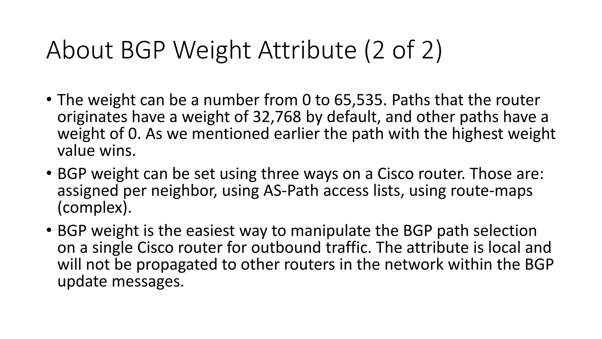 About BGP Weight Attribute (2 of 2)
• The weight can be a number from 0 to 65,535. Paths that the router
originates have a weight of 32,768 by default, and other paths have a
weight of 0. As we mentioned earlier the path with the highest weight
value wins.
• BGP weight can be set using three ways on a Cisco router. Those are:
assigned per neighbor, using AS-Path access lists, using route-maps
(complex).
• BGP weight is the easiest way to manipulate the BGP path selection
on a single Cisco router for outbound traffic. The attribute is local and
will not be propagated to other routers in the network within the BGP
update messages.
 