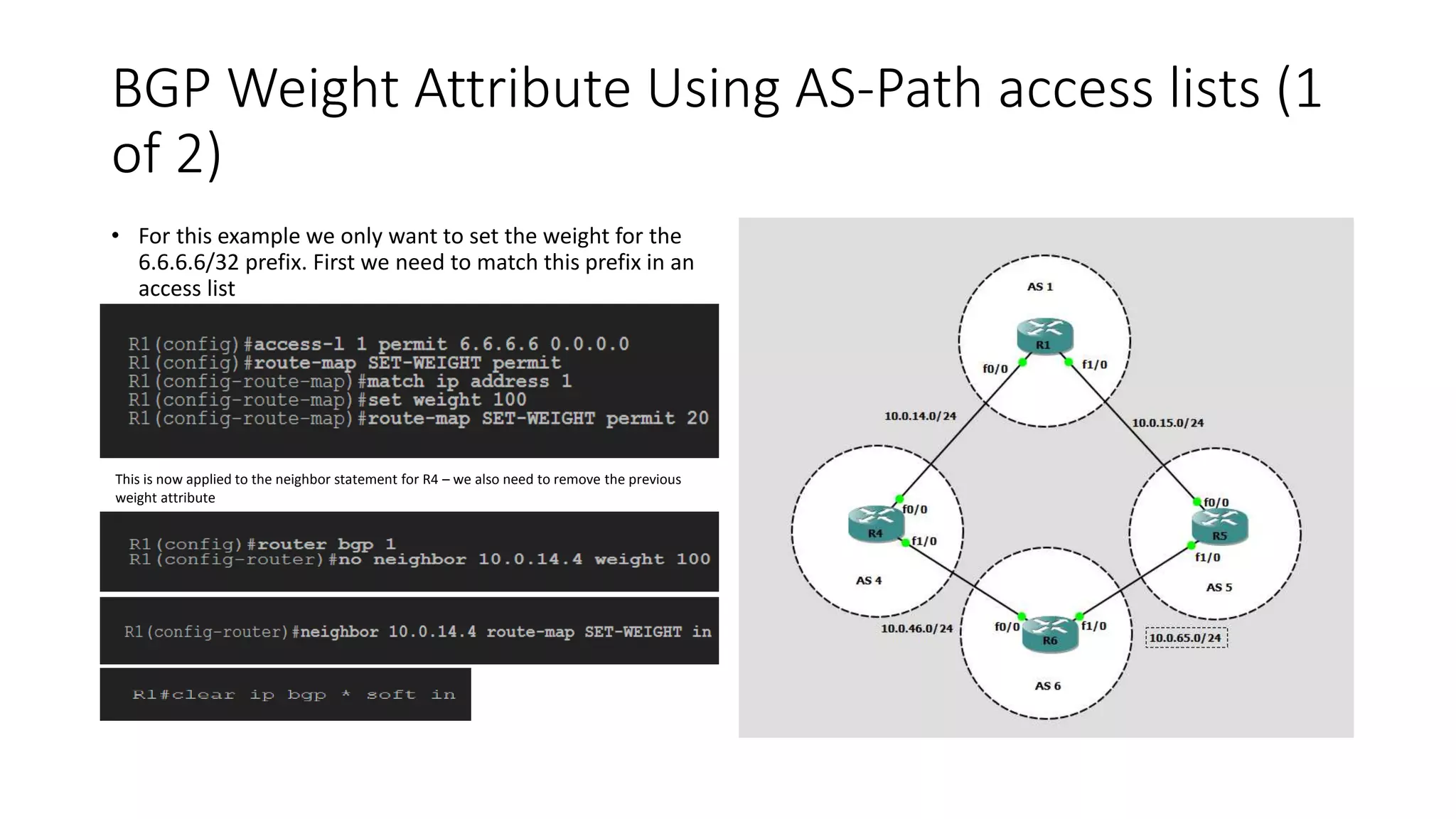 BGP Weight Attribute Using AS-Path access lists (1
of 2)
• For this example we only want to set the weight for the
6.6.6.6/32 prefix. First we need to match this prefix in an
access list
This is now applied to the neighbor statement for R4 – we also need to remove the previous
weight attribute
 