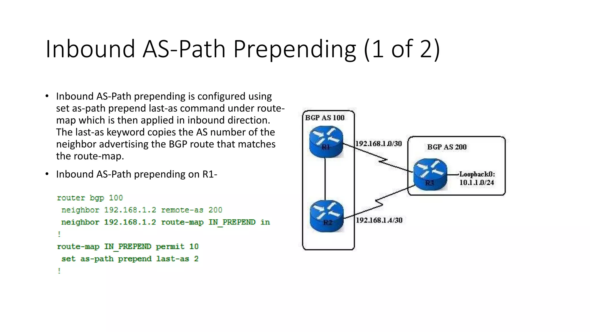 Inbound AS-Path Prepending (1 of 2)
• Inbound AS-Path prepending is configured using
set as-path prepend last-as command under route-
map which is then applied in inbound direction.
The last-as keyword copies the AS number of the
neighbor advertising the BGP route that matches
the route-map.
• Inbound AS-Path prepending on R1-
 