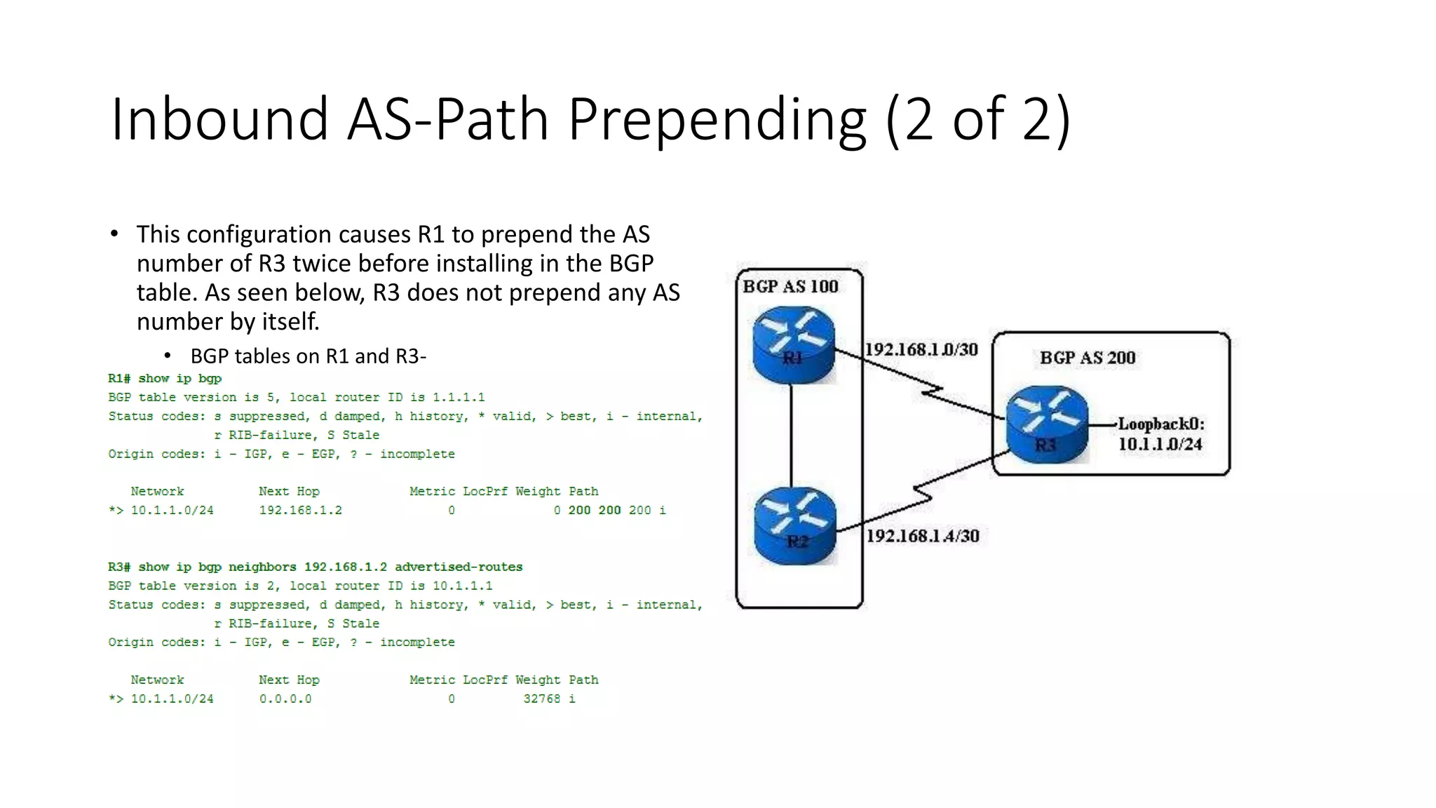 Inbound AS-Path Prepending (2 of 2)
• This configuration causes R1 to prepend the AS
number of R3 twice before installing in the BGP
table. As seen below, R3 does not prepend any AS
number by itself.
• BGP tables on R1 and R3-
 