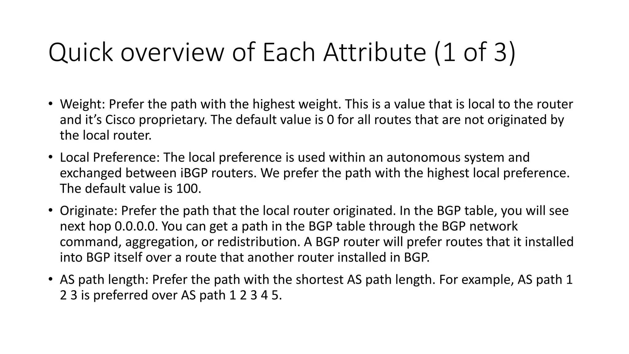 Quick overview of Each Attribute (1 of 3)
• Weight: Prefer the path with the highest weight. This is a value that is local to the router
and it’s Cisco proprietary. The default value is 0 for all routes that are not originated by
the local router.
• Local Preference: The local preference is used within an autonomous system and
exchanged between iBGP routers. We prefer the path with the highest local preference.
The default value is 100.
• Originate: Prefer the path that the local router originated. In the BGP table, you will see
next hop 0.0.0.0. You can get a path in the BGP table through the BGP network
command, aggregation, or redistribution. A BGP router will prefer routes that it installed
into BGP itself over a route that another router installed in BGP.
• AS path length: Prefer the path with the shortest AS path length. For example, AS path 1
2 3 is preferred over AS path 1 2 3 4 5.
 