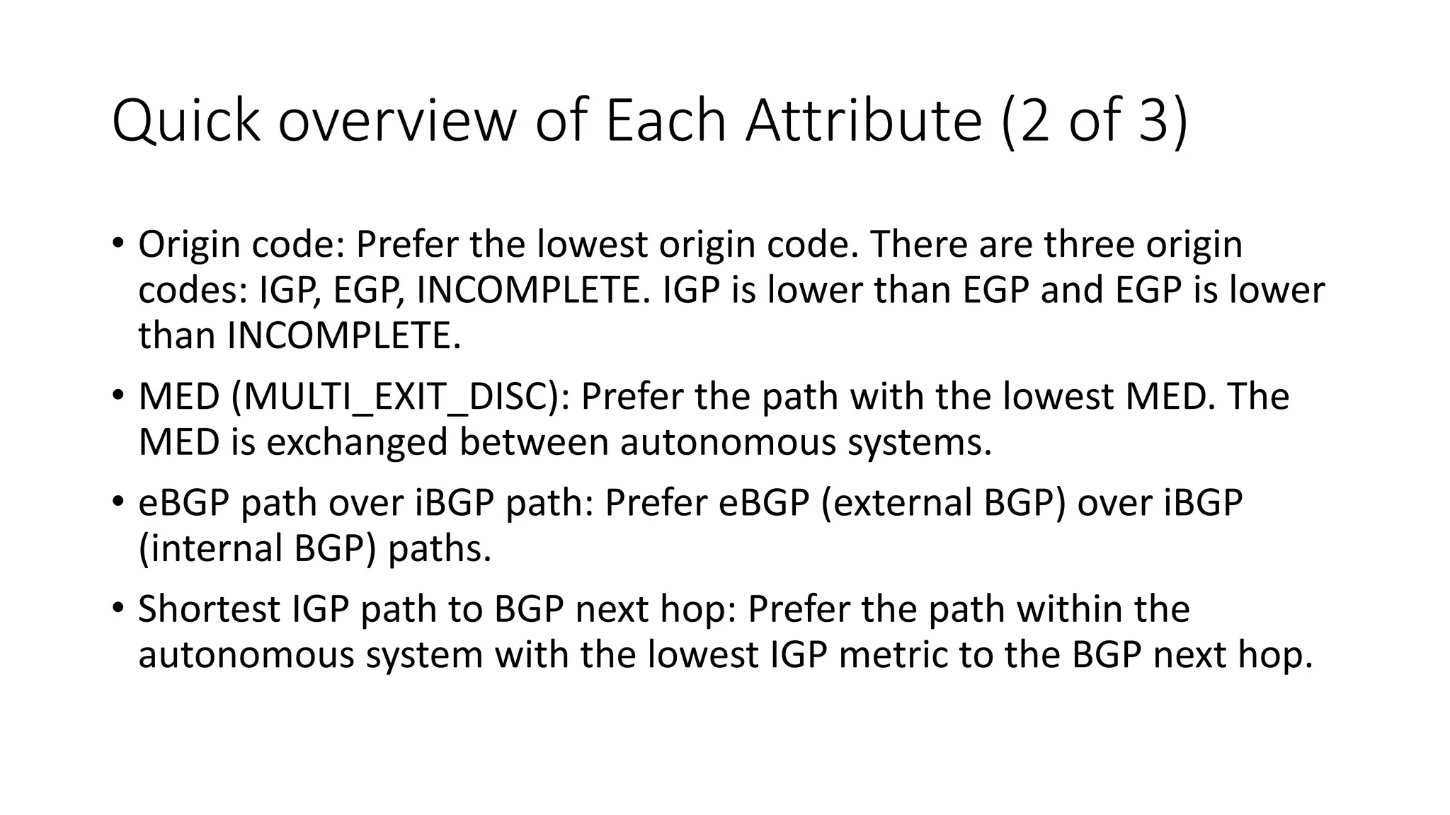 Quick overview of Each Attribute (2 of 3)
• Origin code: Prefer the lowest origin code. There are three origin
codes: IGP, EGP, INCOMPLETE. IGP is lower than EGP and EGP is lower
than INCOMPLETE.
• MED (MULTI_EXIT_DISC): Prefer the path with the lowest MED. The
MED is exchanged between autonomous systems.
• eBGP path over iBGP path: Prefer eBGP (external BGP) over iBGP
(internal BGP) paths.
• Shortest IGP path to BGP next hop: Prefer the path within the
autonomous system with the lowest IGP metric to the BGP next hop.
 