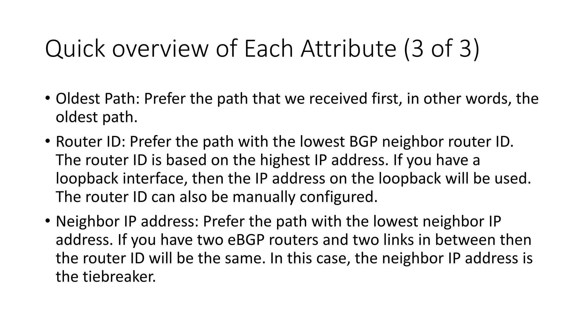 Quick overview of Each Attribute (3 of 3)
• Oldest Path: Prefer the path that we received first, in other words, the
oldest path.
• Router ID: Prefer the path with the lowest BGP neighbor router ID.
The router ID is based on the highest IP address. If you have a
loopback interface, then the IP address on the loopback will be used.
The router ID can also be manually configured.
• Neighbor IP address: Prefer the path with the lowest neighbor IP
address. If you have two eBGP routers and two links in between then
the router ID will be the same. In this case, the neighbor IP address is
the tiebreaker.
 
