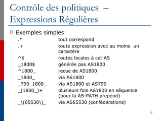 Contrôle des politiques –
Expressions Régulières
 Exemples simples
.* tout correspond
.+ toute expression avec au moins un
caractère
^$ routes locales à cet AS
_1800$ générée pas AS1800
^1800_ recue de AS1800
_1800_ via AS1800
_790_1800_ via AS1800 et AS790
_(1800_)+ plusieurs fois AS1800 en séquence
(pour la AS-PATH prepend)
_(65530)_ via AS65530 (confédérations)
10
 