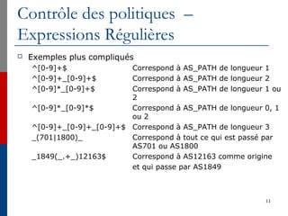 Contrôle des politiques –
Expressions Régulières
 Exemples plus compliqués
^[0-9]+$ Correspond à AS_PATH de longueur 1
^[0-9]+_[0-9]+$ Correspond à AS_PATH de longueur 2
^[0-9]*_[0-9]+$ Correspond à AS_PATH de longueur 1 ou
2
^[0-9]*_[0-9]*$ Correspond à AS_PATH de longueur 0, 1
ou 2
^[0-9]+_[0-9]+_[0-9]+$ Correspond à AS_PATH de longueur 3
_(701|1800)_ Correspond à tout ce qui est passé par
AS701 ou AS1800
_1849(_.+_)12163$ Correspond à AS12163 comme origine
et qui passe par AS1849
11
 