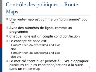Contrôle des politiques – Route
Maps
 Une route-map est comme un “programme” pour
IOS
 Avec des numéros de ligne, comme un
programme
 Chaque ligne est un couple condition/action
 Le concept de base est:
if match then do expression and exit
else
if match then do expression and exit
else etc
 Le mot clé “continue” permet à l’ISPs d’appliquer
plusieurs couples conditions/actions à la suite
dans un route-map
12
 