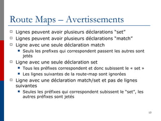 Route Maps – Avertissements
 Lignes peuvent avoir plusieurs déclarations “set”
 Lignes peuvent avoir plusieurs déclarations “match”
 Ligne avec une seule déclaration match
 Seuls les prefixes qui correspondent passent les autres sont
jetés
 Ligne avec une seule déclaration set
 Tous les préfixes correspondent et donc subissent le « set »
 Les lignes suivantes de la route-map sont ignorées
 Ligne avec une déclaration match/set et pas de lignes
suivantes
 Seules les préfixes qui correspondent subissent le “set”, les
autres préfixes sont jetés
13
 