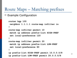 Route Maps – Matching prefixes
 Example Configuration
router bgp 100
neighbor 1.1.1.1 route-map infilter in
!
route-map infilter permit 10
match ip address prefix-list HIGH-PREF
set local-preference 120
!
route-map infilter permit 20
match ip address prefix-list LOW-PREF
set local-preference 80
!
ip prefix-list HIGH-PREF permit 10.0.0.0/8
ip prefix-list LOW-PREF permit 20.0.0.0/8
15
 