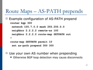 Route Maps – AS-PATH prepends
 Example configuration of AS-PATH prepend
router bgp 300
network 105.7.0.0 mask 255.255.0.0
neighbor 2.2.2.2 remote-as 100
neighbor 2.2.2.2 route-map SETPATH out
!
route-map SETPATH permit 10
set as-path prepend 300 300
 Use your own AS number when prepending
 Otherwise BGP loop detection may cause disconnects
17
 