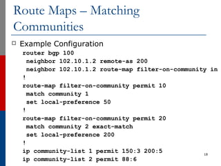 Route Maps – Matching
Communities
 Example Configuration
router bgp 100
neighbor 102.10.1.2 remote-as 200
neighbor 102.10.1.2 route-map filter-on-community in
!
route-map filter-on-community permit 10
match community 1
set local-preference 50
!
route-map filter-on-community permit 20
match community 2 exact-match
set local-preference 200
!
ip community-list 1 permit 150:3 200:5
ip community-list 2 permit 88:6
18
 