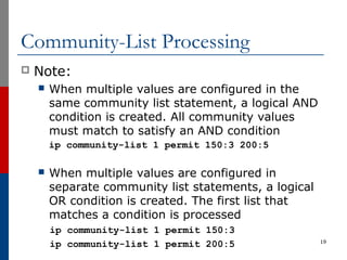 Community-List Processing
 Note:
 When multiple values are configured in the
same community list statement, a logical AND
condition is created. All community values
must match to satisfy an AND condition
ip community-list 1 permit 150:3 200:5
 When multiple values are configured in
separate community list statements, a logical
OR condition is created. The first list that
matches a condition is processed
ip community-list 1 permit 150:3
ip community-list 1 permit 200:5 19
 