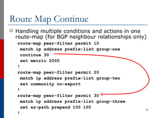 Route Map Continue
 Handling multiple conditions and actions in one
route-map (for BGP neighbour relationships only)
route-map peer-filter permit 10
match ip address prefix-list group-one
continue 30
set metric 2000
!
route-map peer-filter permit 20
match ip address prefix-list group-two
set community no-export
!
route-map peer-filter permit 30
match ip address prefix-list group-three
set as-path prepend 100 100
!
21
 