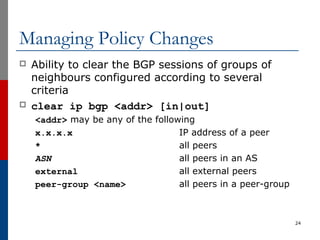 Managing Policy Changes
 Ability to clear the BGP sessions of groups of
neighbours configured according to several
criteria
 clear ip bgp <addr> [in|out]
<addr> may be any of the following
x.x.x.x IP address of a peer
* all peers
ASN all peers in an AS
external all external peers
peer-group <name> all peers in a peer-group
24
 