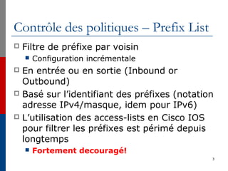 Contrôle des politiques – Prefix List
 Filtre de préfixe par voisin
 Configuration incrémentale
 En entrée ou en sortie (Inbound or
Outbound)
 Basé sur l’identifiant des préfixes (notation
adresse IPv4/masque, idem pour IPv6)
 L’utilisation des access-lists en Cisco IOS
pour filtrer les préfixes est périmé depuis
longtemps
 Fortement decouragé!
3
 