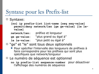 Syntaxe pour les Prefix-list
 Syntaxe:
[no] ip prefix-list list-name [seq seq-value]
permit|deny network/len [ge ge-value] [le le-
value]
network/len: préfixe et longueur
ge ge-value: “plus grand ou égal à”
le le-value: “plus petit ou égal à”
 “ge” et “le” sont tous deux optionnels
 Pour spécifier l’intervalle des longueurs de préfixes à
faire correspondre pour les préfixes qui sont plus
spécifiques que network/longueur
 Le numéro de séquence est optionnel
no ip prefix-list sequence-number pour désactiver
l’affichage des numéros de séquence
4
 