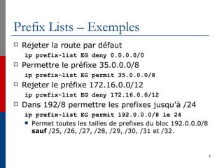 Prefix Lists – Exemples
 Rejeter la route par défaut
ip prefix-list EG deny 0.0.0.0/0
 Permettre le préfixe 35.0.0.0/8
ip prefix-list EG permit 35.0.0.0/8
 Rejeter le préfixe 172.16.0.0/12
ip prefix-list EG deny 172.16.0.0/12
 Dans 192/8 permettre les prefixes jusqu’à /24
ip prefix-list EG permit 192.0.0.0/8 le 24
 Permet toutes les tailles de prefixes du bloc 192.0.0.0/8
sauf /25, /26, /27, /28, /29, /30, /31 et /32.
5
 