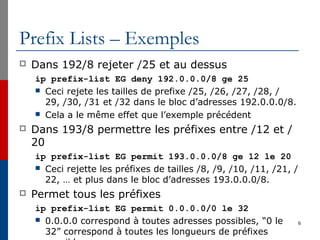 Prefix Lists – Exemples
 Dans 192/8 rejeter /25 et au dessus
ip prefix-list EG deny 192.0.0.0/8 ge 25
 Ceci rejete les tailles de prefixe /25, /26, /27, /28, /
29, /30, /31 et /32 dans le bloc d’adresses 192.0.0.0/8.
 Cela a le même effet que l’exemple précédent
 Dans 193/8 permettre les préfixes entre /12 et /
20
ip prefix-list EG permit 193.0.0.0/8 ge 12 le 20
 Ceci rejette les préfixes de tailles /8, /9, /10, /11, /21, /
22, … et plus dans le bloc d’adresses 193.0.0.0/8.
 Permet tous les préfixes
ip prefix-list EG permit 0.0.0.0/0 le 32
 0.0.0.0 correspond à toutes adresses possibles, “0 le
32” correspond à toutes les longueurs de préfixes
6
 